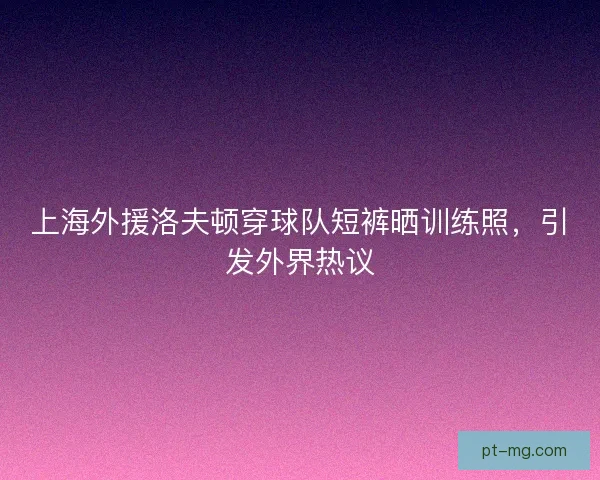 上海外援洛夫顿穿球队短裤晒训练照，引发外界热议