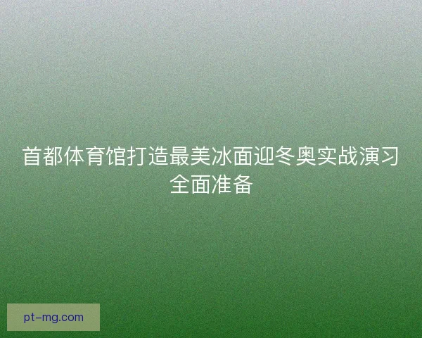 首都体育馆打造最美冰面迎冬奥实战演习全面准备
